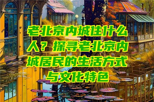 老北京内城住什么人？探寻老北京内城居民的生活方式与文化特色