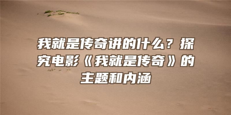 我就是传奇讲的什么？探究电影《我就是传奇》的主题和内涵