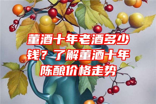 董酒十年老酒多少钱？了解董酒十年陈酿价格走势