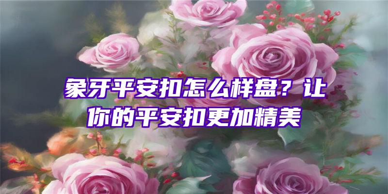 象牙平安扣怎么样盘？让你的平安扣更加精美