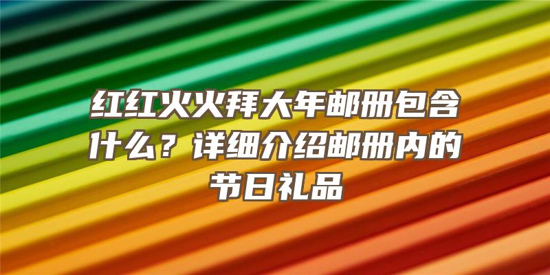 红红火火拜大年邮册包含什么？详细介绍邮册内的节日礼品