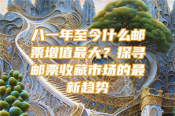 八一年至今什么邮票增值最大？探寻邮票收藏市场的最新趋势