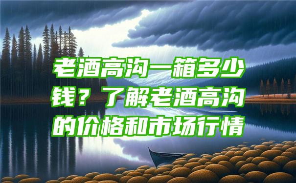 老酒高沟一箱多少钱？了解老酒高沟的价格和市场行情