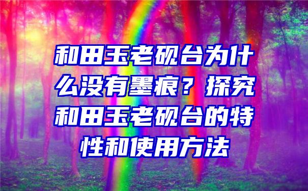 和田玉老砚台为什么没有墨痕？探究和田玉老砚台的特性和使用方法