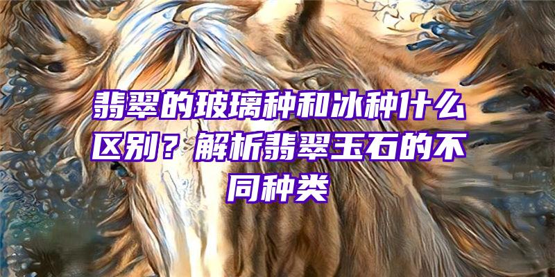 翡翠的玻璃种和冰种什么区别？解析翡翠玉石的不同种类