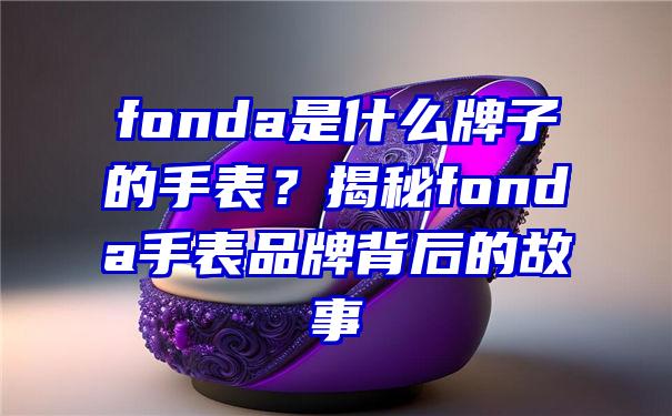 fonda是什么牌子的手表？揭秘fonda手表品牌背后的故事