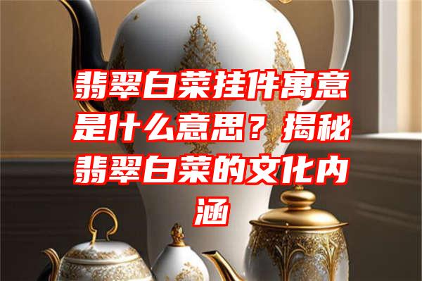 翡翠白菜挂件寓意是什么意思？揭秘翡翠白菜的文化内涵