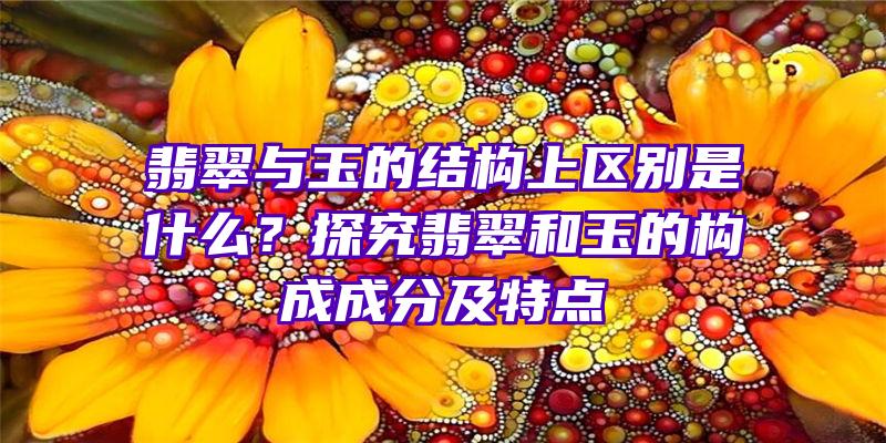 翡翠与玉的结构上区别是什么？探究翡翠和玉的构成成分及特点