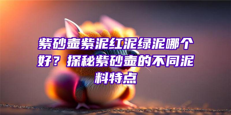 紫砂壶紫泥红泥绿泥哪个好？探秘紫砂壶的不同泥料特点