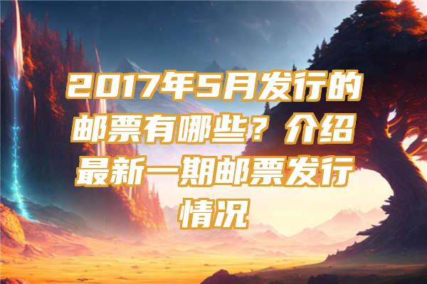 2017年5月发行的邮票有哪些？介绍最新一期邮票发行情况