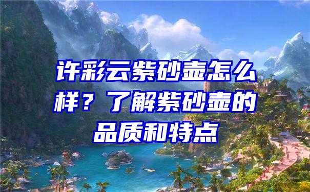 许彩云紫砂壶怎么样？了解紫砂壶的品质和特点