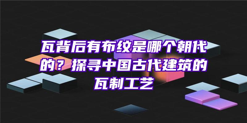 瓦背后有布纹是哪个朝代的？探寻中国古代建筑的瓦制工艺