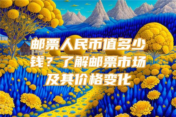 邮票人民币值多少钱？了解邮票市场及其价格变化