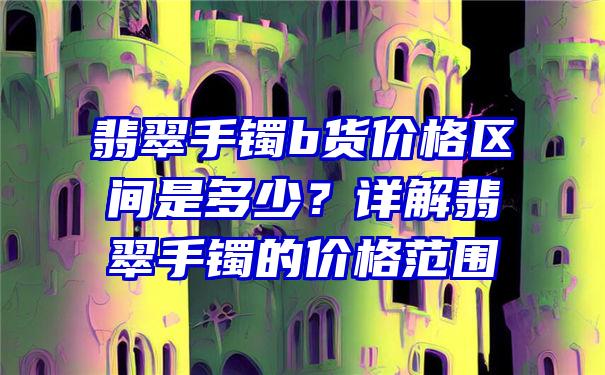 翡翠手镯b货价格区间是多少？详解翡翠手镯的价格范围