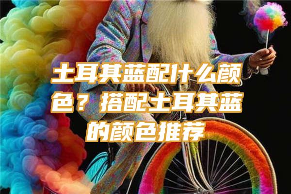 土耳其蓝配什么颜色？搭配土耳其蓝的颜色推荐