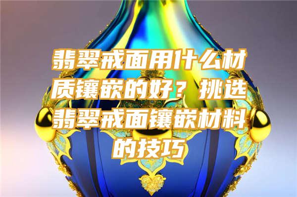 翡翠戒面用什么材质镶嵌的好？挑选翡翠戒面镶嵌材料的技巧