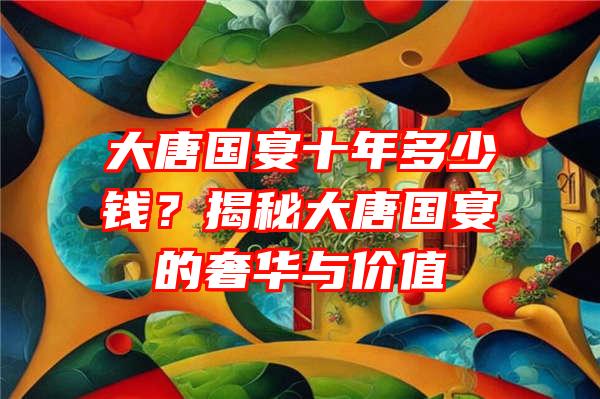 大唐国宴十年多少钱？揭秘大唐国宴的奢华与价值