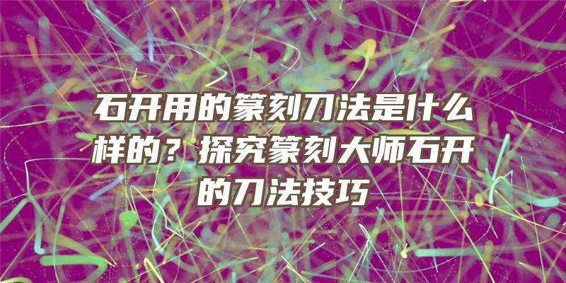 石开用的篆刻刀法是什么样的？探究篆刻大师石开的刀法技巧