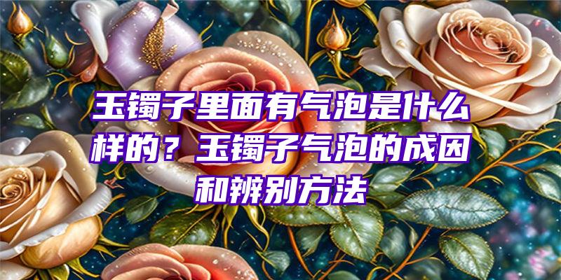 玉镯子里面有气泡是什么样的？玉镯子气泡的成因和辨别方法