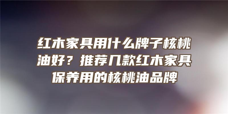 红木家具用什么牌子核桃油好？推荐几款红木家具保养用的核桃油品牌