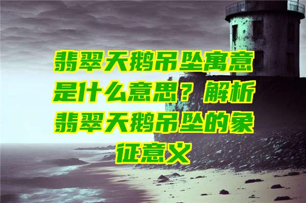 翡翠天鹅吊坠寓意是什么意思？解析翡翠天鹅吊坠的象征意义