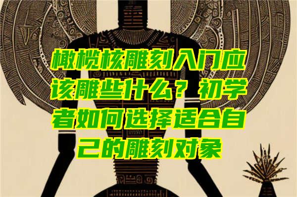 橄榄核雕刻入门应该雕些什么？初学者如何选择适合自己的雕刻对象