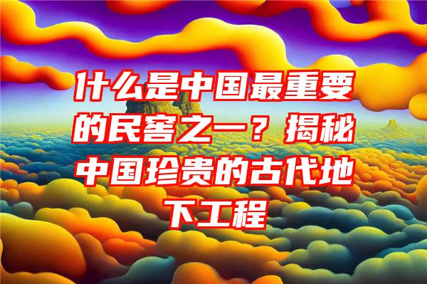 什么是中国最重要的民窖之一？揭秘中国珍贵的古代地下工程