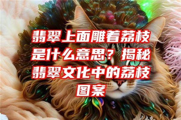 翡翠上面雕着荔枝是什么意思？揭秘翡翠文化中的荔枝图案