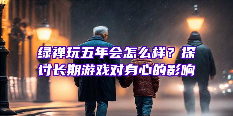 绿禅玩五年会怎么样？探讨长期游戏对身心的影响