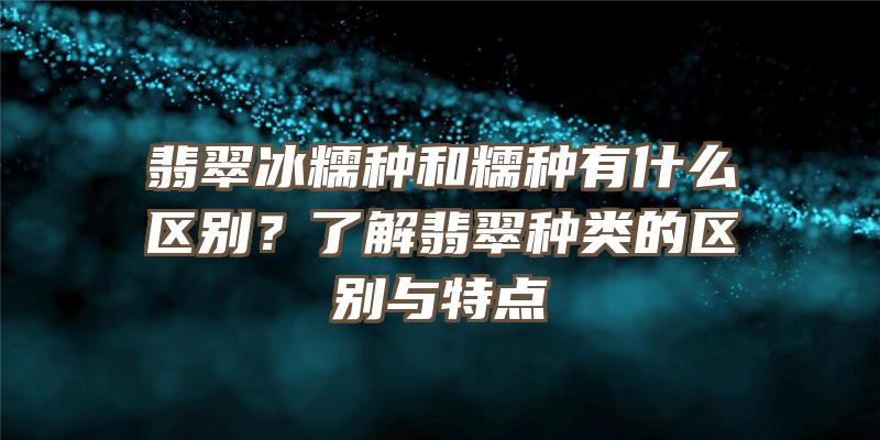 翡翠冰糯种和糯种有什么区别？了解翡翠种类的区别与特点