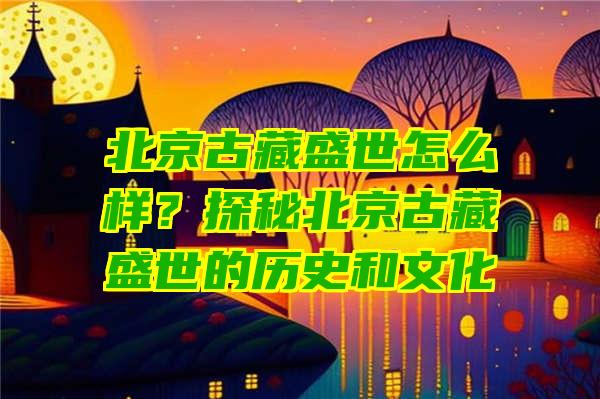 北京古藏盛世怎么样？探秘北京古藏盛世的历史和文化