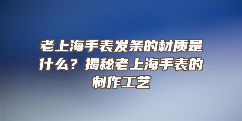 老上海手表发条的材质是什么？揭秘老上海手表的制作工艺