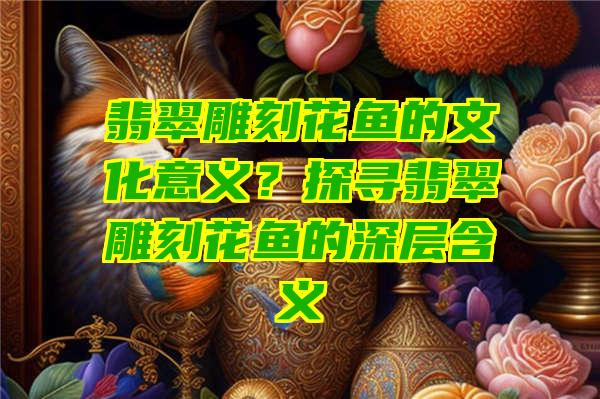 翡翠雕刻花鱼的文化意义？探寻翡翠雕刻花鱼的深层含义