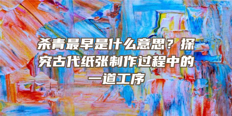 杀青最早是什么意思？探究古代纸张制作过程中的一道工序