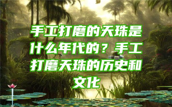 手工打磨的天珠是什么年代的？手工打磨天珠的历史和文化