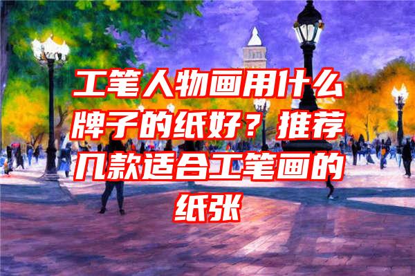 工笔人物画用什么牌子的纸好？推荐几款适合工笔画的纸张