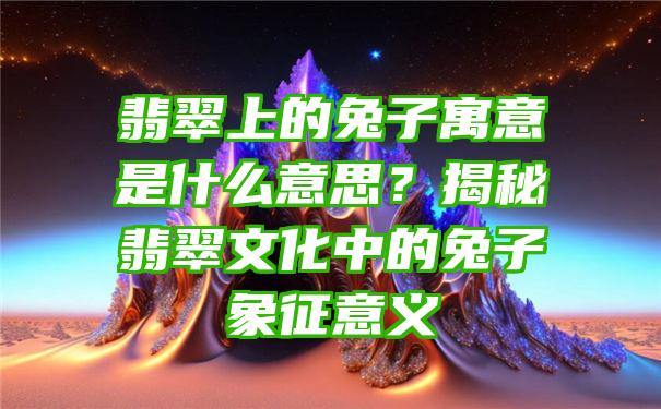 翡翠上的兔子寓意是什么意思？揭秘翡翠文化中的兔子象征意义