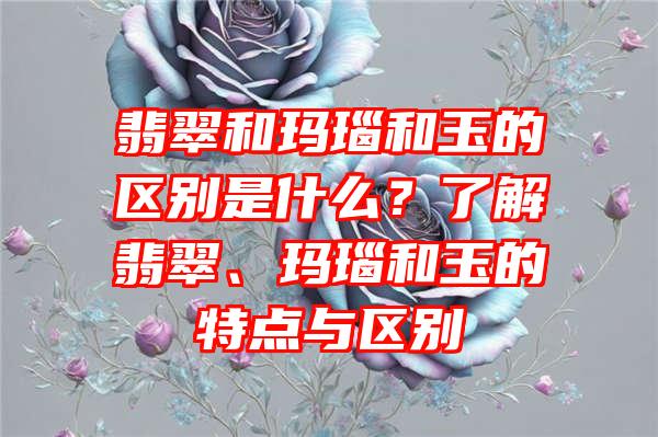 翡翠和玛瑙和玉的区别是什么？了解翡翠、玛瑙和玉的特点与区别