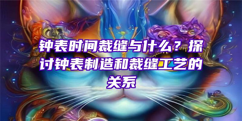 钟表时间裁缝与什么？探讨钟表制造和裁缝工艺的关系