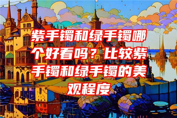 紫手镯和绿手镯哪个好看吗？比较紫手镯和绿手镯的美观程度