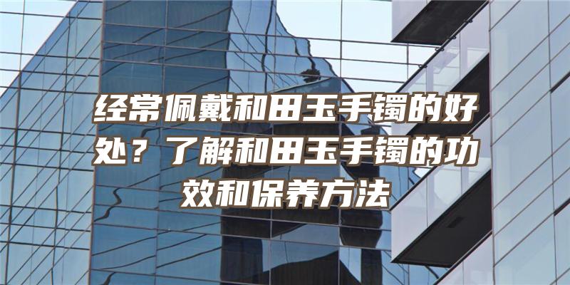 经常佩戴和田玉手镯的好处？了解和田玉手镯的功效和保养方法