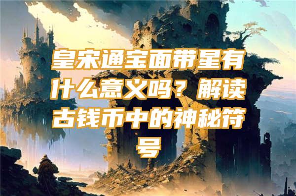 皇宋通宝面带星有什么意义吗？解读古钱币中的神秘符号