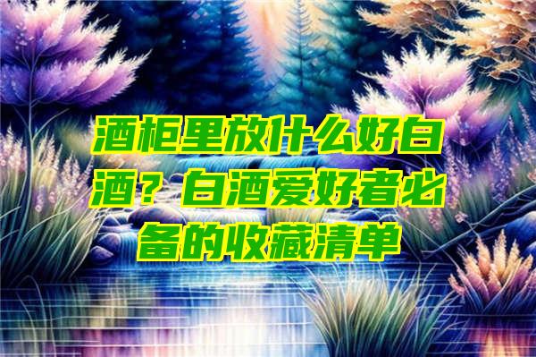 酒柜里放什么好白酒？白酒爱好者必备的收藏清单