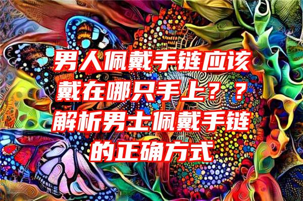 男人佩戴手链应该戴在哪只手上？？解析男士佩戴手链的正确方式