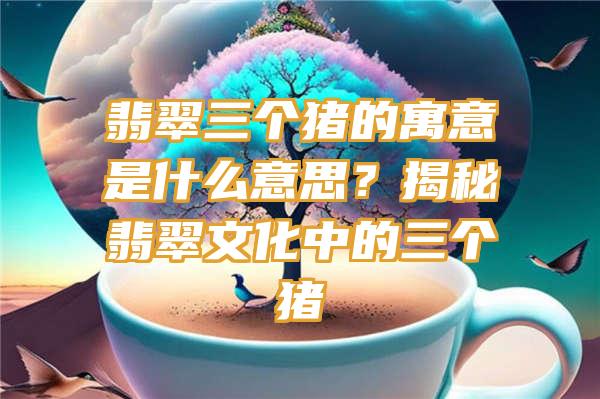 翡翠三个猪的寓意是什么意思？揭秘翡翠文化中的三个猪