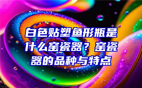 白色贴塑鱼形瓶是什么窑瓷器？窑瓷器的品种与特点