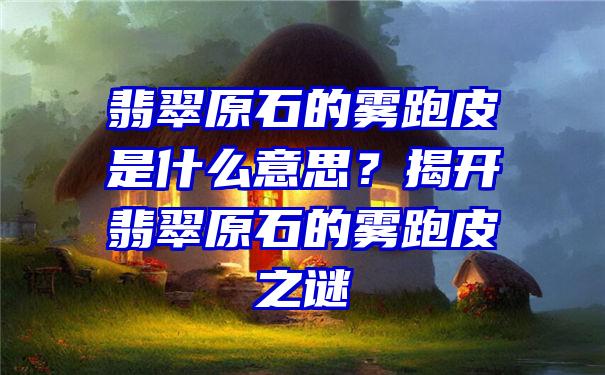 翡翠原石的雾跑皮是什么意思？揭开翡翠原石的雾跑皮之谜