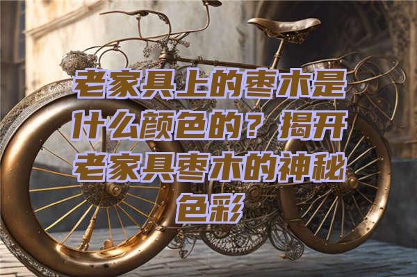 老家具上的枣木是什么颜色的？揭开老家具枣木的神秘色彩