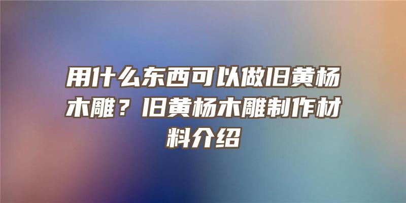 用什么东西可以做旧黄杨木雕？旧黄杨木雕制作材料介绍