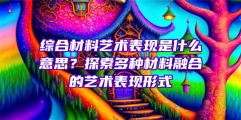 综合材料艺术表现是什么意思？探索多种材料融合的艺术表现形式